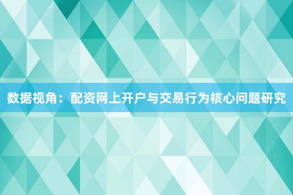 数据视角：配资网上开户与交易行为核心问题研究