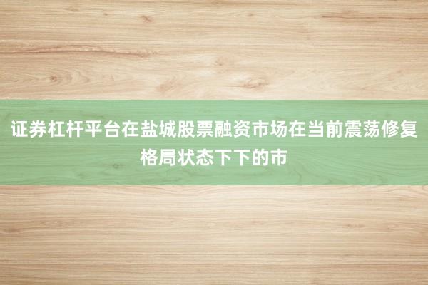证券杠杆平台在盐城股票融资市场在当前震荡修复格局状态下下的市