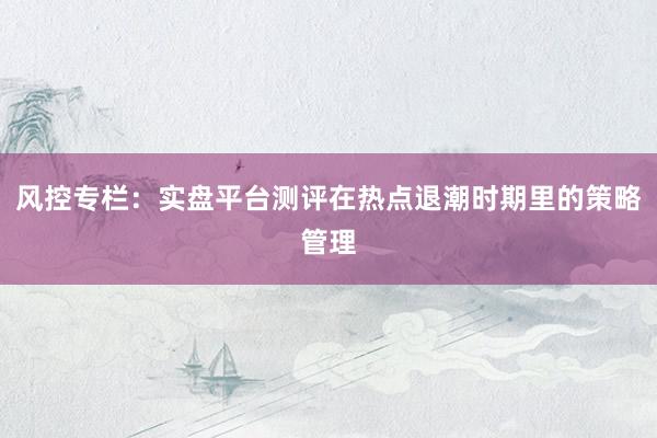 风控专栏：实盘平台测评在热点退潮时期里的策略管理
