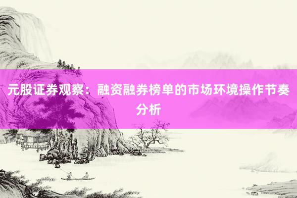 元股证券观察：融资融券榜单的市场环境操作节奏分析