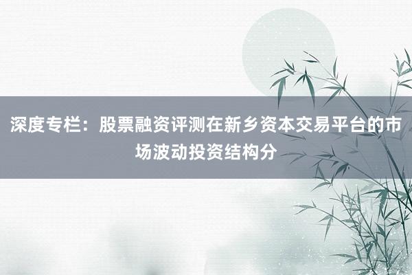 深度专栏：股票融资评测在新乡资本交易平台的市场波动投资结构分