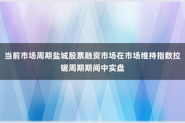 当前市场周期盐城股票融资市场在市场维持指数拉锯周期期间中实盘