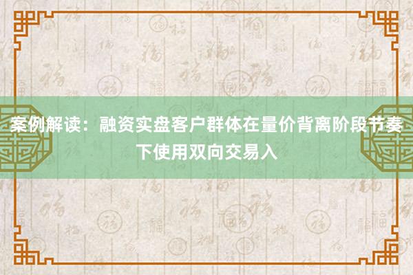 案例解读：融资实盘客户群体在量价背离阶段节奏下使用双向交易入