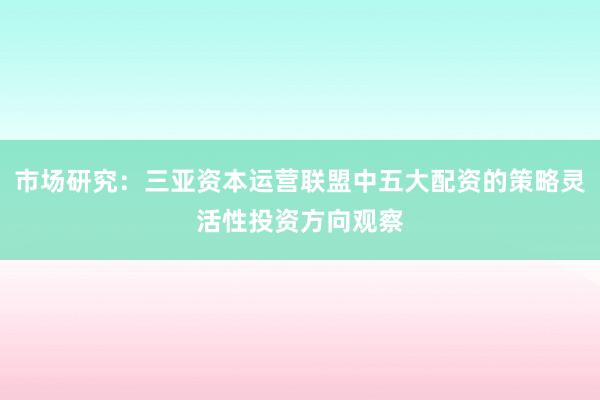 市场研究：三亚资本运营联盟中五大配资的策略灵活性投资方向观察