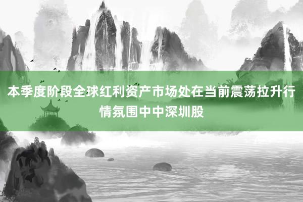 本季度阶段全球红利资产市场处在当前震荡拉升行情氛围中中深圳股