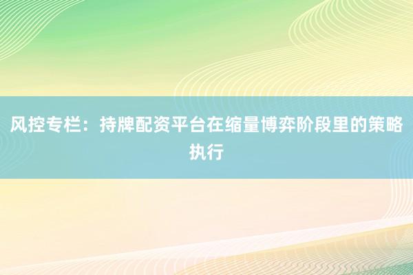 风控专栏：持牌配资平台在缩量博弈阶段里的策略执行