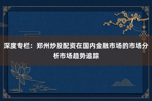 深度专栏：郑州炒股配资在国内金融市场的市场分析市场趋势追踪