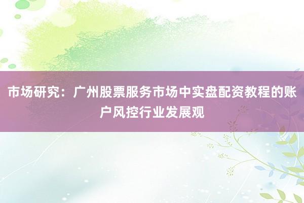市场研究：广州股票服务市场中实盘配资教程的账户风控行业发展观