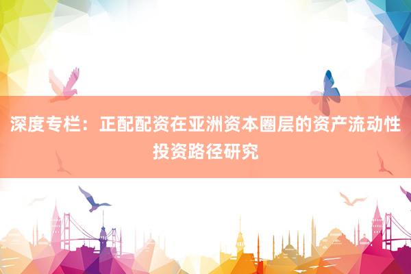 深度专栏：正配配资在亚洲资本圈层的资产流动性投资路径研究