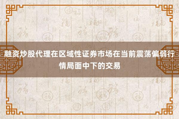 融资炒股代理在区域性证券市场在当前震荡偏弱行情局面中下的交易