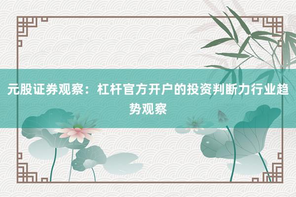 元股证券观察：杠杆官方开户的投资判断力行业趋势观察