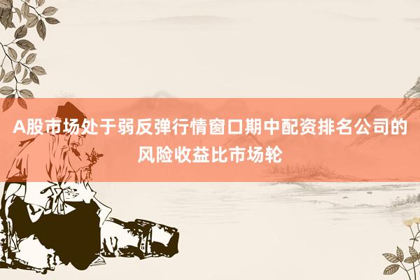 A股市场处于弱反弹行情窗口期中配资排名公司的风险收益比市场轮