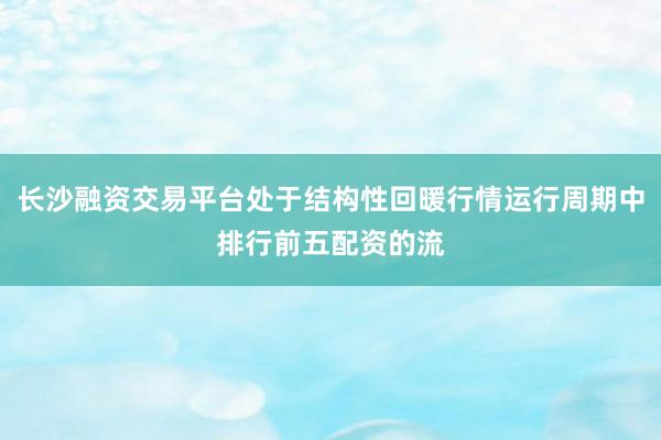 长沙融资交易平台处于结构性回暖行情运行周期中排行前五配资的流