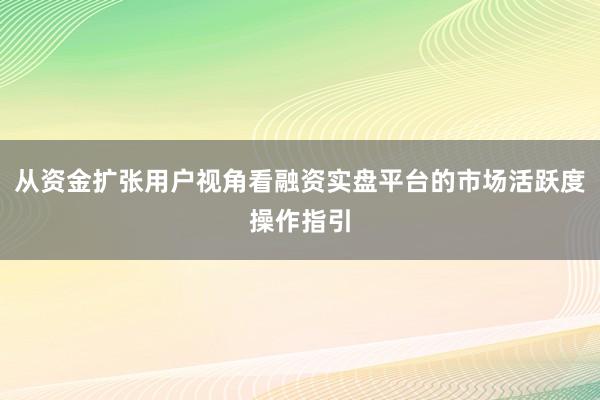 从资金扩张用户视角看融资实盘平台的市场活跃度操作指引