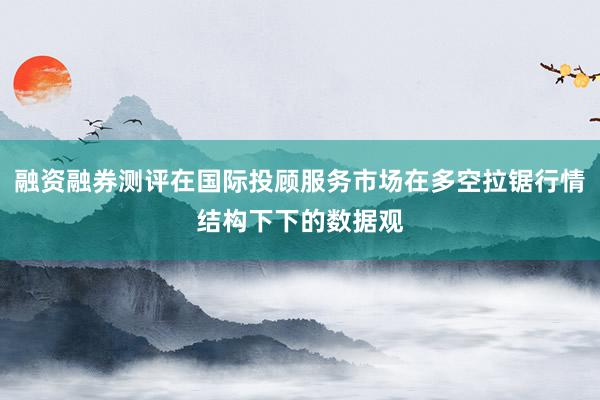 融资融券测评在国际投顾服务市场在多空拉锯行情结构下下的数据观