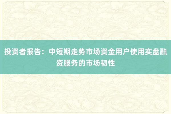投资者报告：中短期走势市场资金用户使用实盘融资服务的市场韧性