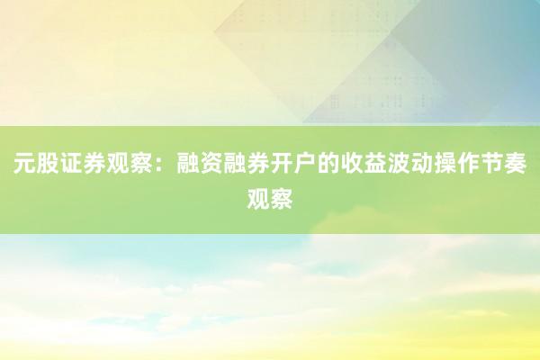 元股证券观察：融资融券开户的收益波动操作节奏观察