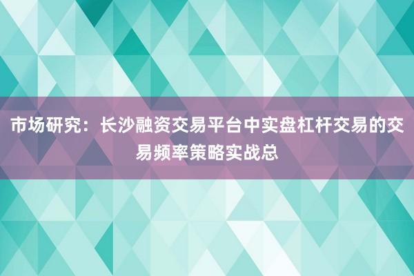 市场研究：长沙融资交易平台中实盘杠杆交易的交易频率策略实战总