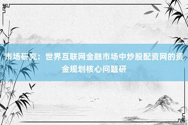 市场研究：世界互联网金融市场中炒股配资网的资金规划核心问题研