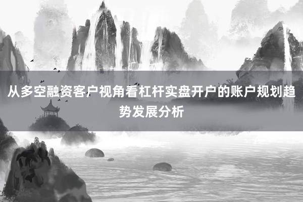 从多空融资客户视角看杠杆实盘开户的账户规划趋势发展分析