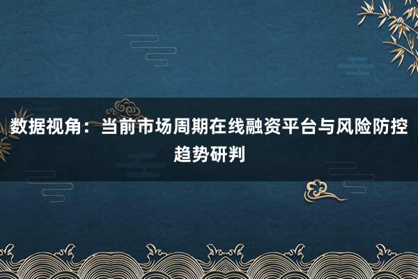 数据视角：当前市场周期在线融资平台与风险防控趋势研判