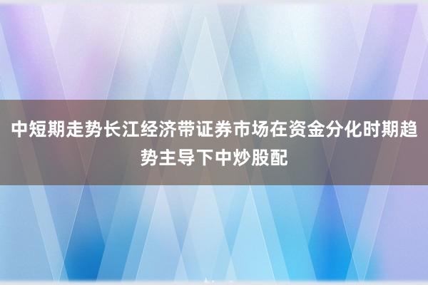 中短期走势长江经济带证券市场在资金分化时期趋势主导下中炒股配