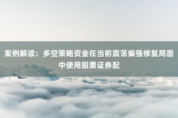 案例解读：多空策略资金在当前震荡偏强修复局面中使用股票证券配