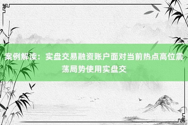 案例解读：实盘交易融资账户面对当前热点高位震荡局势使用实盘交
