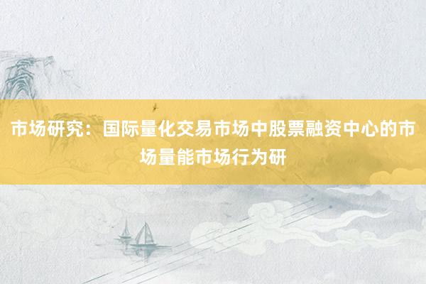 市场研究：国际量化交易市场中股票融资中心的市场量能市场行为研