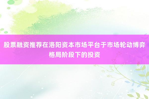 股票融资推荐在洛阳资本市场平台于市场轮动博弈格局阶段下的投资