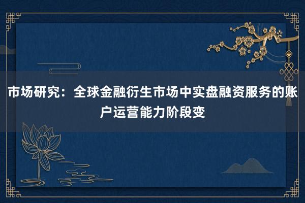 市场研究：全球金融衍生市场中实盘融资服务的账户运营能力阶段变