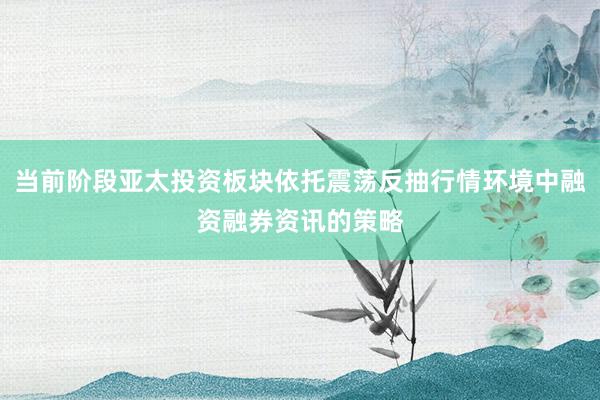 当前阶段亚太投资板块依托震荡反抽行情环境中融资融券资讯的策略
