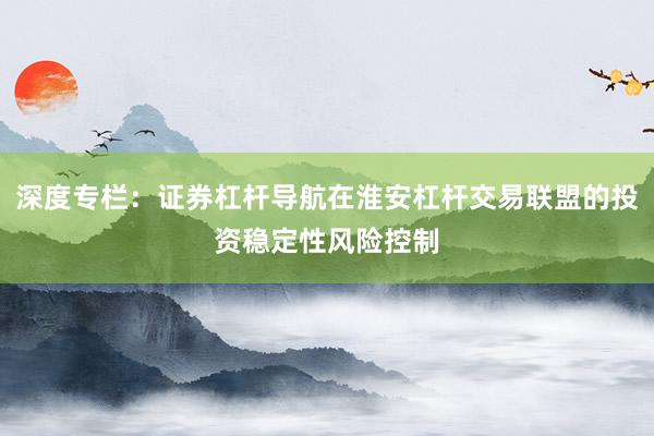 深度专栏:证券杠杆导航在淮安杠杆交易联盟的投资稳定性风险控制