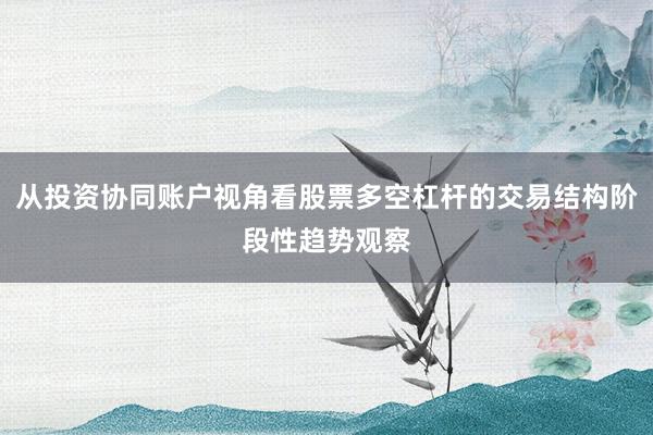 从投资协同账户视角看股票多空杠杆的交易结构阶段性趋势观察