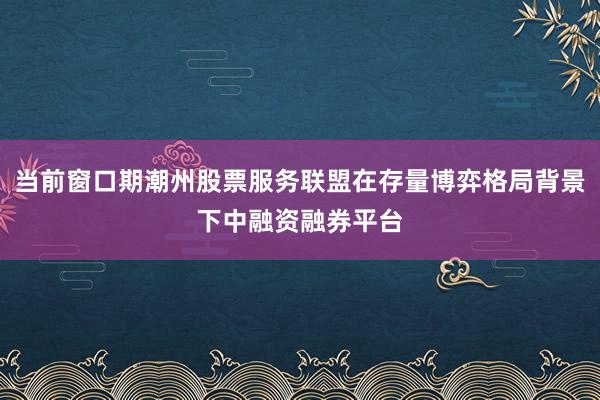 当前窗口期潮州股票服务联盟在存量博弈格局背景下中融资融券平台