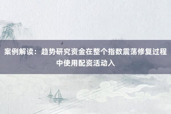 案例解读：趋势研究资金在整个指数震荡修复过程中使用配资活动入