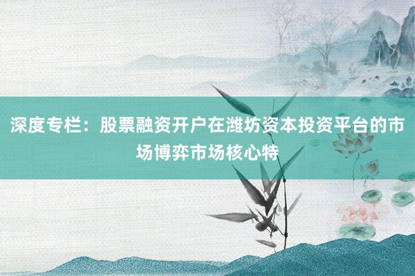 深度专栏：股票融资开户在潍坊资本投资平台的市场博弈市场核心特