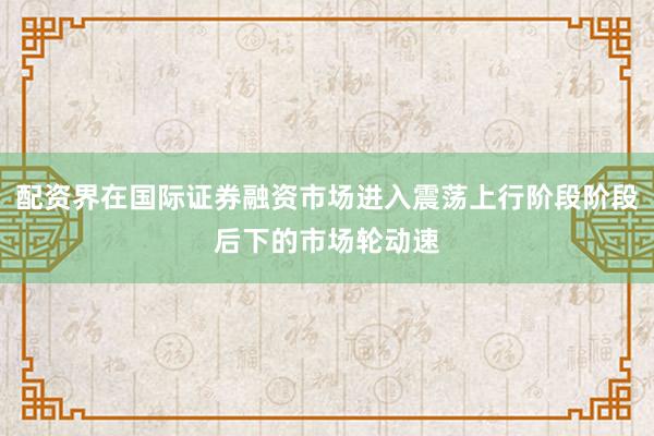 配资界在国际证券融资市场进入震荡上行阶段阶段后下的市场轮动速
