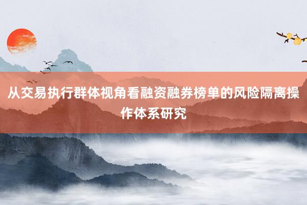 从交易执行群体视角看融资融券榜单的风险隔离操作体系研究
