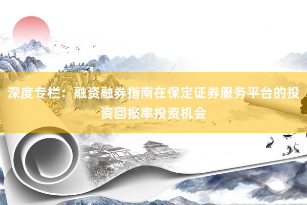 深度专栏：融资融券指南在保定证券服务平台的投资回报率投资机会