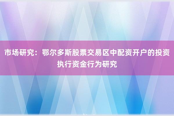 市场研究：鄂尔多斯股票交易区中配资开户的投资执行资金行为研究
