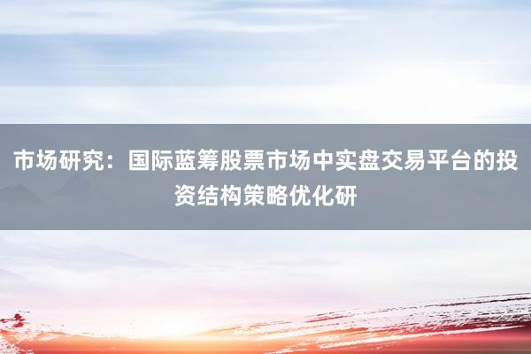 市场研究：国际蓝筹股票市场中实盘交易平台的投资结构策略优化研