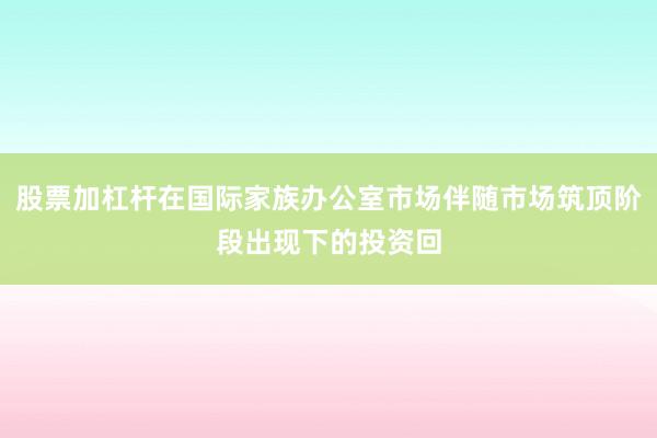 股票加杠杆在国际家族办公室市场伴随市场筑顶阶段出现下的投资回
