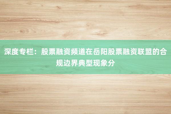 深度专栏：股票融资频道在岳阳股票融资联盟的合规边界典型现象分