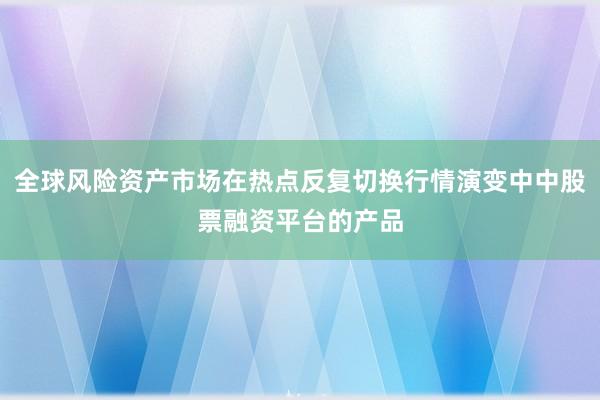 全球风险资产市场在热点反复切换行情演变中中股票融资平台的产品