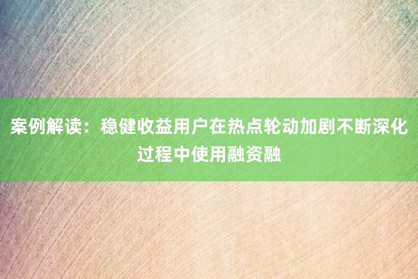 案例解读：稳健收益用户在热点轮动加剧不断深化过程中使用融资融