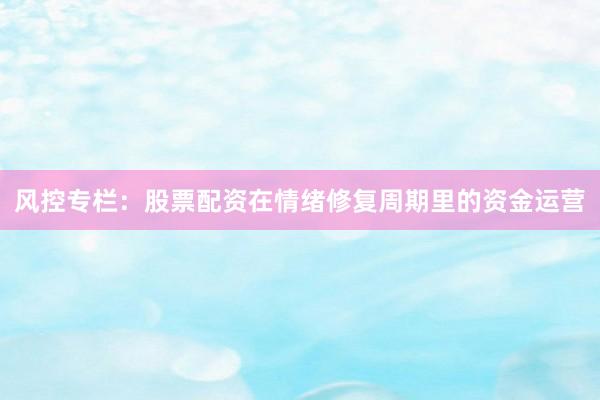 风控专栏：股票配资在情绪修复周期里的资金运营
