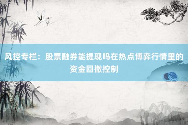 风控专栏：股票融券能提现吗在热点博弈行情里的资金回撤控制