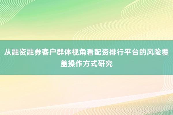 从融资融券客户群体视角看配资排行平台的风险覆盖操作方式研究