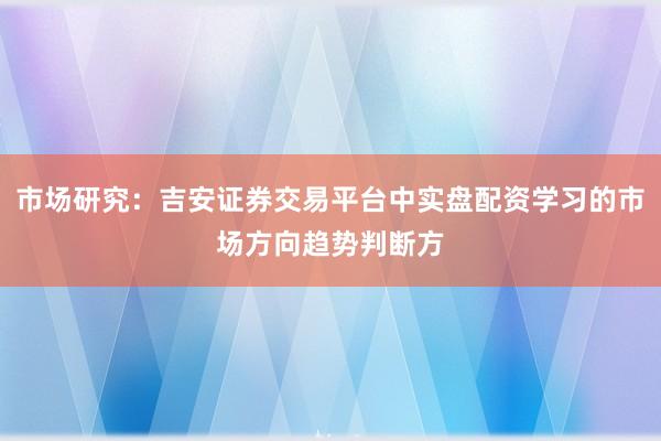 市场研究：吉安证券交易平台中实盘配资学习的市场方向趋势判断方